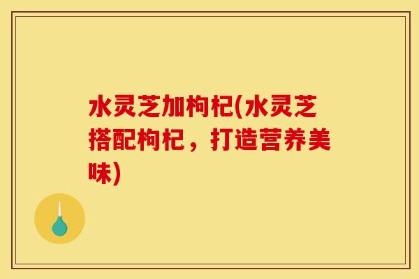 水灵芝加枸杞(水灵芝搭配枸杞,打造营养美味)