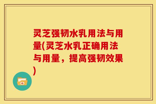 灵芝强韧水乳用法与用量(灵芝水乳正确用法与用量,提高强韧效果)
