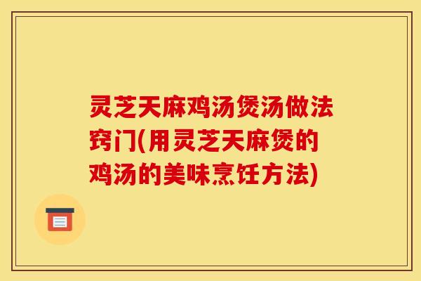 灵芝天麻鸡汤煲汤做法窍门(用灵芝天麻煲的鸡汤的美味烹饪方法)