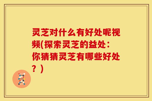 灵芝对什么有好处呢视频(探索灵芝的益处：你猜猜灵芝有哪些好处？)