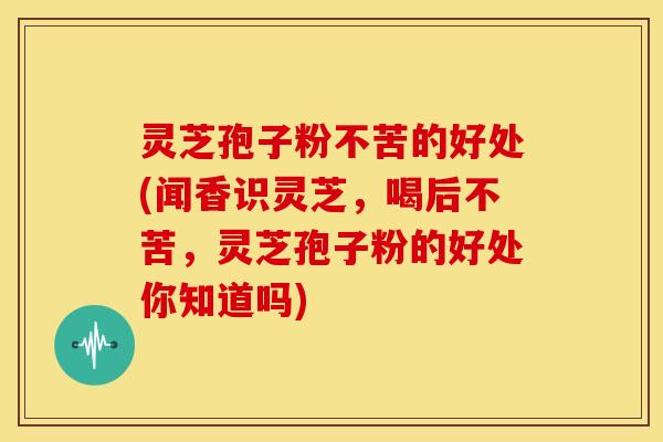 灵芝孢子粉不苦的好处(闻香识灵芝,喝后不苦,灵芝孢子粉的好处你知道吗)