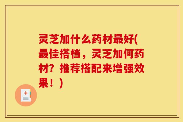 灵芝加什么药材最好(最佳搭档,灵芝加何药材?推荐搭配来增强效果!)