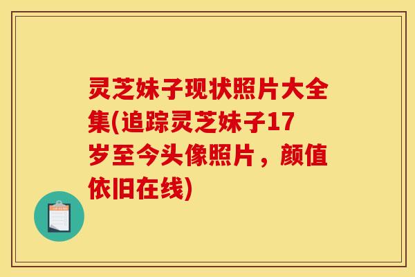 灵芝妹子现状照片大全集(追踪灵芝妹子17岁至今头像照片，颜值依旧在线)