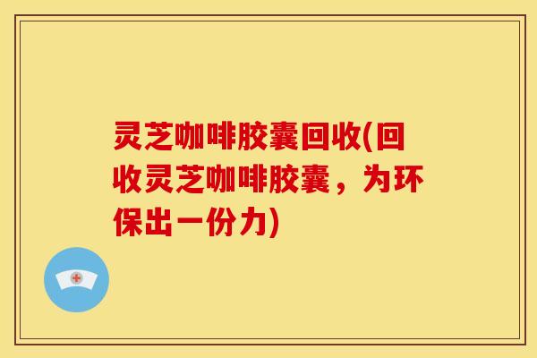 灵芝咖啡胶囊回收(回收灵芝咖啡胶囊,为环保出一份力)