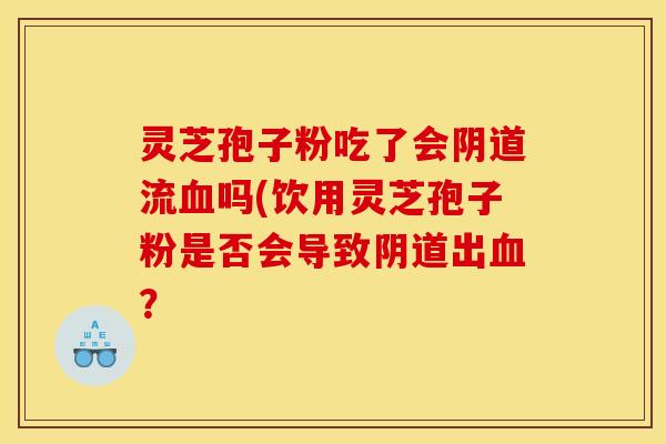 灵芝孢子粉吃了会阴道流血吗(饮用灵芝孢子粉是否会导致阴道出血?