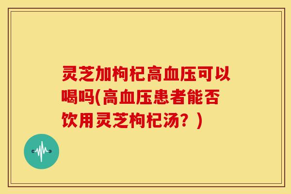 灵芝加枸杞高血压可以喝吗(高血压患者能否饮用灵芝枸杞汤?)