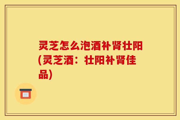 灵芝怎么泡酒补肾壮阳(灵芝酒:壮阳补肾佳品)