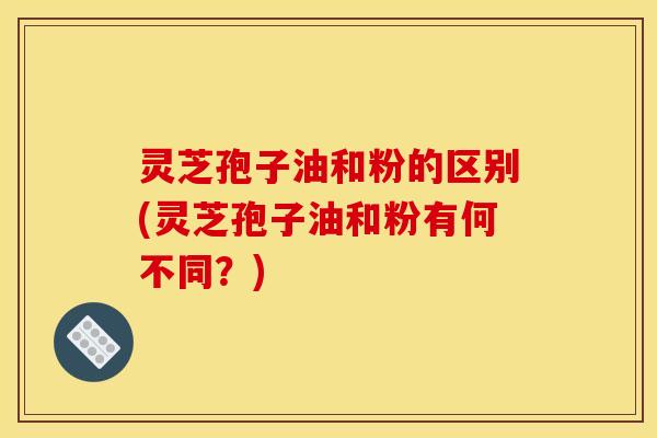 灵芝孢子油和粉的区别(灵芝孢子油和粉有何不同？)