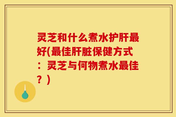 灵芝和什么煮水护肝最好(最佳肝脏保健方式:灵芝与何物煮水最佳?)