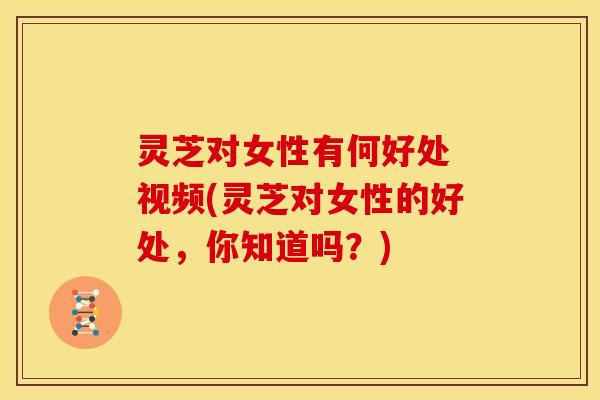 灵芝对女性有何好处 视频(灵芝对女性的好处,你知道吗?)