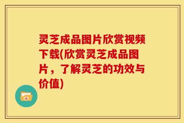 灵芝成品图片欣赏视频下载(欣赏灵芝成品图片，了解灵芝的功效与价值)