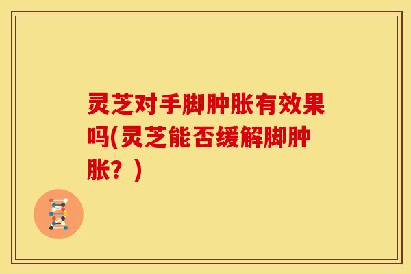 灵芝对手脚肿胀有效果吗(灵芝能否缓解脚肿胀？)
