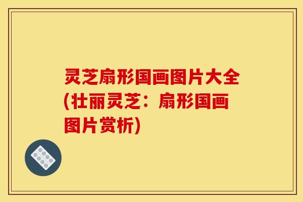 灵芝扇形国画图片大全(壮丽灵芝：扇形国画图片赏析)