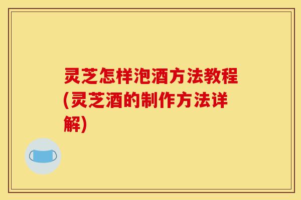 灵芝怎样泡酒方法教程(灵芝酒的制作方法详解)