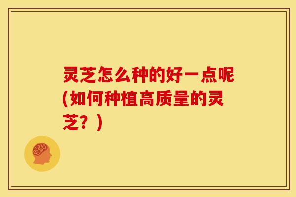 灵芝怎么种的好一点呢(如何种植高质量的灵芝？)