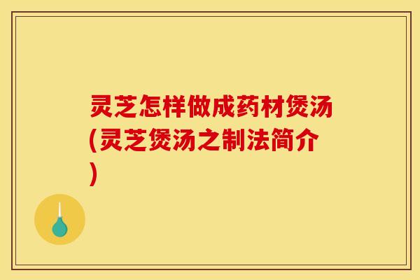 灵芝怎样做成药材煲汤(灵芝煲汤之制法简介)
