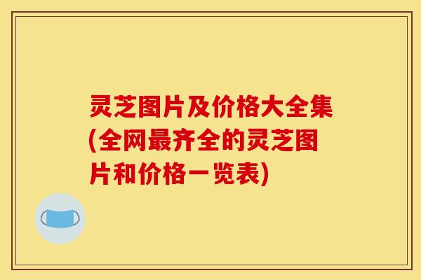 灵芝图片及价格大全集(全网最齐全的灵芝图片和价格一览表)
