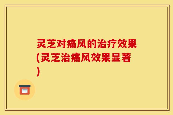 灵芝对痛风的治疗效果(灵芝治痛风效果显著)