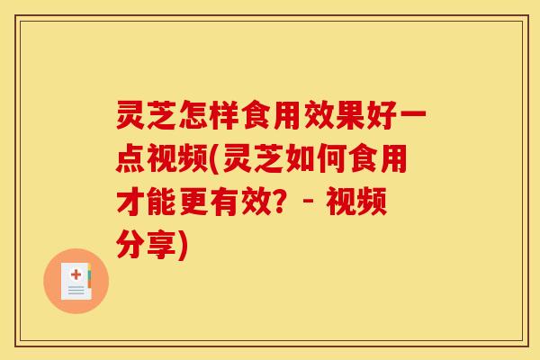 灵芝怎样食用效果好一点视频(灵芝如何食用才能更有效?- 视频分享)