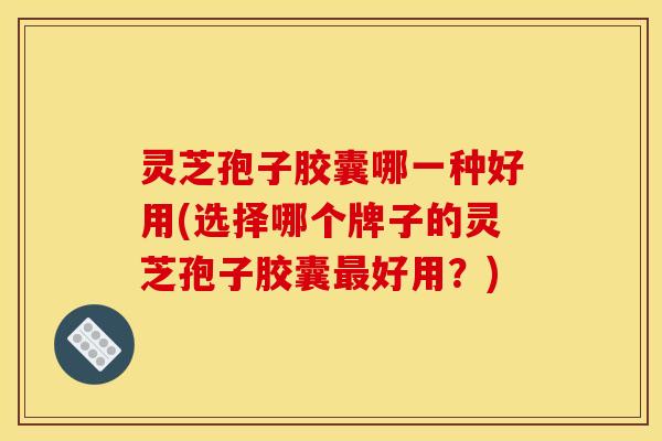 灵芝孢子胶囊哪一种好用(选择哪个牌子的灵芝孢子胶囊最好用?)