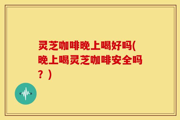 灵芝咖啡晚上喝好吗(晚上喝灵芝咖啡安全吗？)