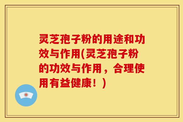 灵芝孢子粉的用途和功效与作用(灵芝孢子粉的功效与作用,合理使用有益健康!)