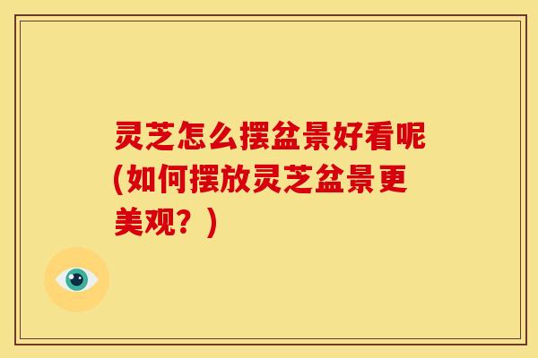 灵芝怎么摆盆景好看呢(如何摆放灵芝盆景更美观？)