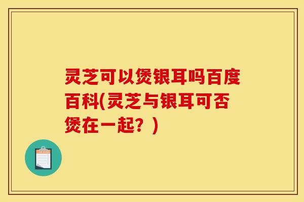 灵芝可以煲银耳吗百度百科(灵芝与银耳可否煲在一起?)