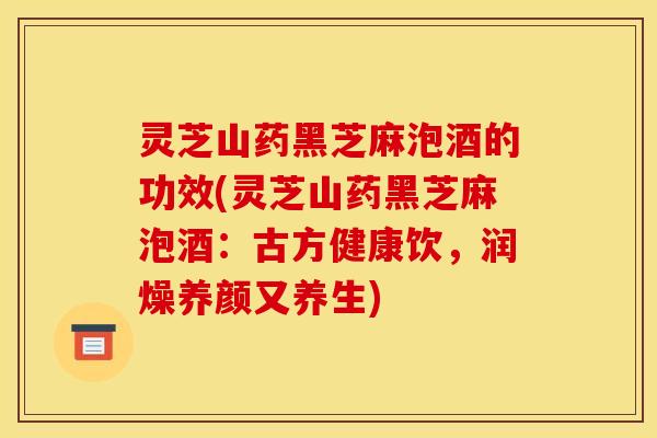 灵芝山药黑芝麻泡酒的功效(灵芝山药黑芝麻泡酒：古方健康饮，润燥养颜又养生)