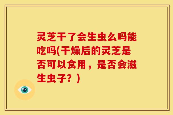 灵芝干了会生虫么吗能吃吗(干燥后的灵芝是否可以食用,是否会滋生虫子?)