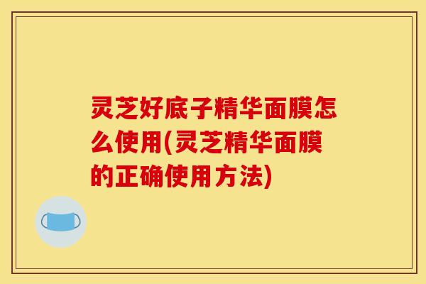 灵芝好底子精华面膜怎么使用(灵芝精华面膜的正确使用方法)