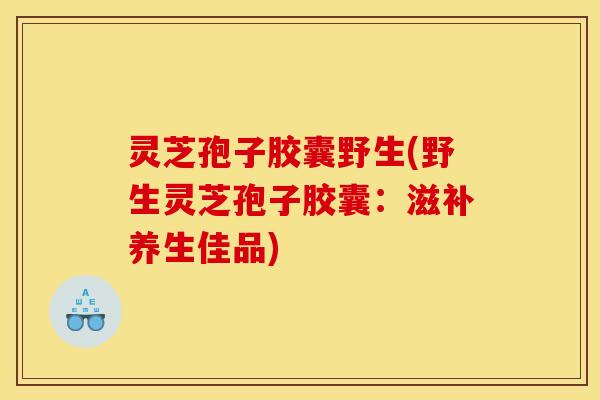 灵芝孢子胶囊野生(野生灵芝孢子胶囊:滋补养生佳品)