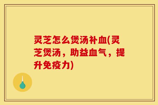 灵芝怎么煲汤补血(灵芝煲汤,助益血气,提升免疫力)