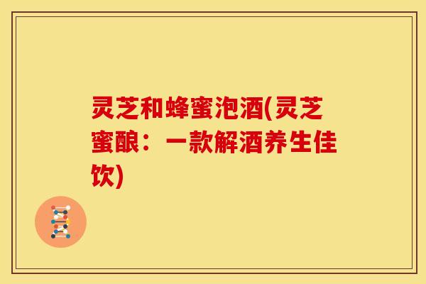 灵芝和蜂蜜泡酒(灵芝蜜酿：一款解酒养生佳饮)