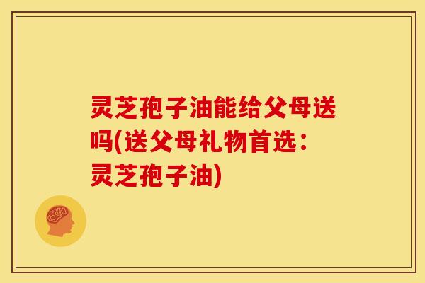 灵芝孢子油能给父母送吗(送父母礼物首选:灵芝孢子油)
