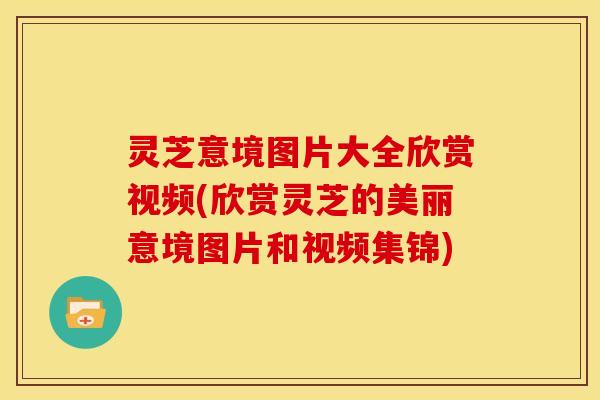 灵芝意境图片大全欣赏视频(欣赏灵芝的美丽意境图片和视频集锦)