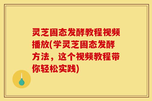 灵芝固态发酵教程视频播放(学灵芝固态发酵方法,这个视频教程带你轻松实践)