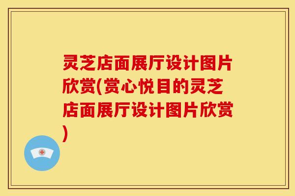 灵芝店面展厅设计图片欣赏(赏心悦目的灵芝店面展厅设计图片欣赏)