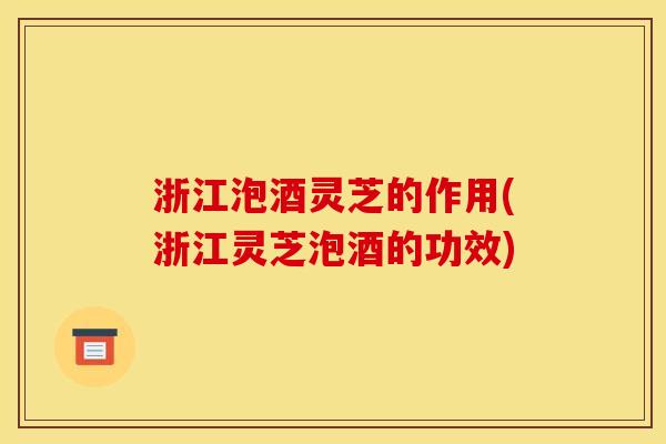 浙江泡酒灵芝的作用(浙江灵芝泡酒的功效)