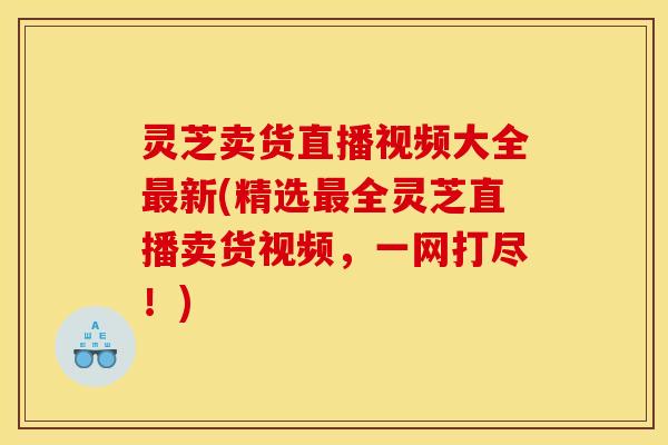 灵芝卖货直播视频大全最新(精选最全灵芝直播卖货视频,一网打尽!)
