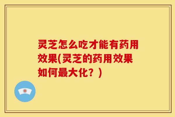 灵芝怎么吃才能有药用效果(灵芝的药用效果如何最大化?)