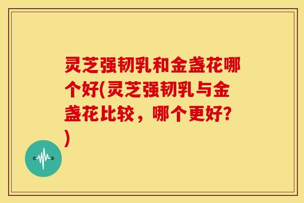 灵芝强韧乳和金盏花哪个好(灵芝强韧乳与金盏花比较，哪个更好？)