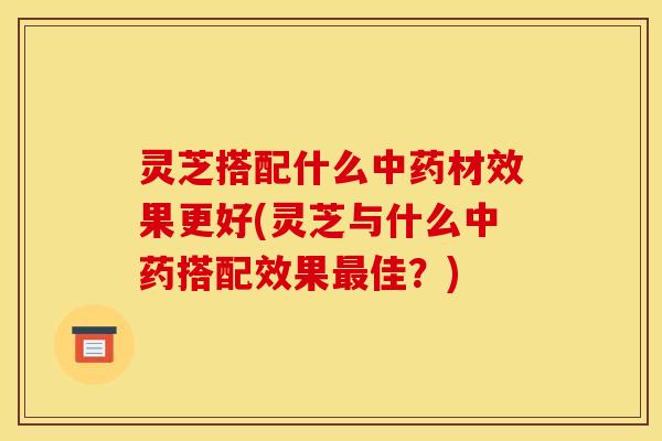 灵芝搭配什么中药材效果更好(灵芝与什么中药搭配效果最佳？)