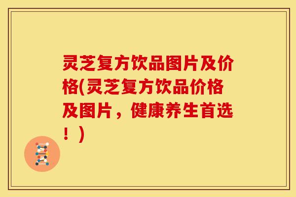 灵芝复方饮品图片及价格(灵芝复方饮品价格及图片,健康养生首选!)