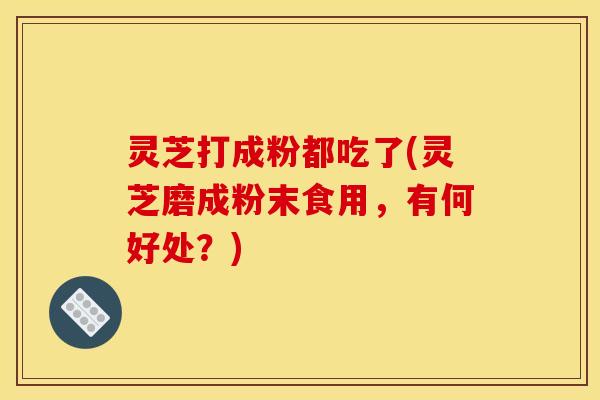 灵芝打成粉都吃了(灵芝磨成粉末食用,有何好处?)