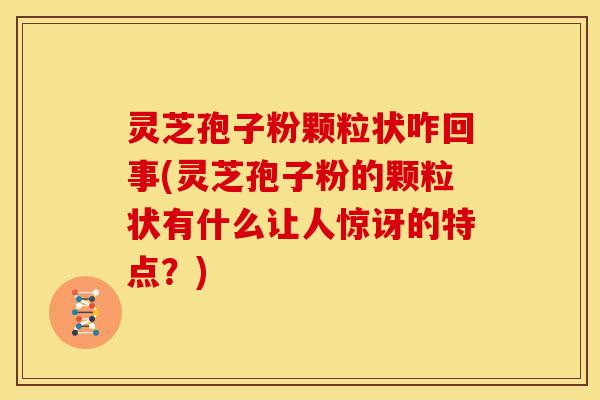 灵芝孢子粉颗粒状咋回事(灵芝孢子粉的颗粒状有什么让人惊讶的特点?)