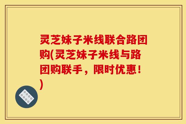 灵芝妹子米线联合路团购(灵芝妹子米线与路团购联手，限时优惠！)