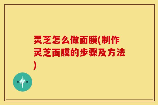 灵芝怎么做面膜(制作灵芝面膜的步骤及方法)