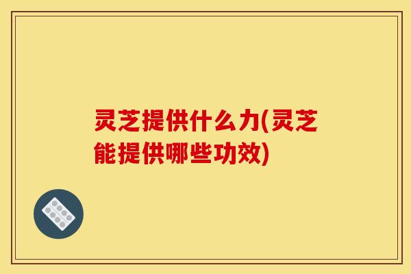 灵芝提供什么力(灵芝能提供哪些功效)