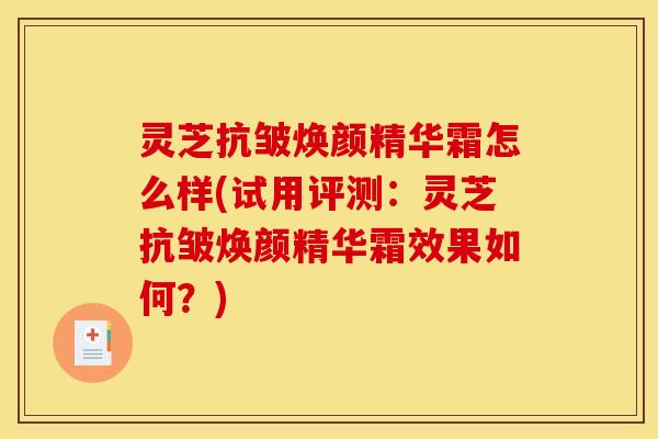 灵芝抗皱焕颜精华霜怎么样(试用评测:灵芝抗皱焕颜精华霜效果如何?)